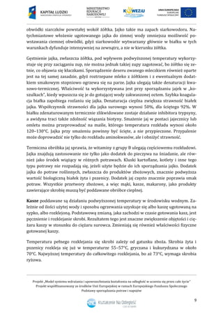 Projekt „Model systemu wdrażania i upowszechniania kształcenia na odległość w uczeniu się przez całe życie”
Projekt współfinansowany ze środków Unii Europejskiej w ramach Europejskiego Funduszu Społecznego
Podstawy sporządzania potraw i napojów
9
obwódki siarczków powstałej wokół żółtka. Jajko takie ma zapach siarkowodoru. Na-
tychmiastowe włożenie ugotowanego jajka do zimnej wody zmniejsza możliwość po-
wstawania ciemnej obwódki, gdyż siarkowodór wytwarzany głównie w białku w tych
warunkach dyfunduje intensywniej na zewnątrz, a nie w kierunku żółtka.
Gęstnienie jajka, zwłaszcza żółtka, pod wpływem podwyższonej temperatury wykorzy-
stuje się przy zaciąganiu zup, nie można jednak takiej zupy zagotować, bo żółtko się ze-
tnie, co objawia się kłaczkami. Sporządzenie deseru zwanego mleczkiem również oparte
jest na tej samej zasadzie, gdyż roztrzepane mleko z żółtkiem i z ewentualnym dodat-
kiem smakowym stopniowo ogrzewa się na parze. Jajka ulegają także denaturacji kwa-
sowo-termicznej. Właściwość ta wykorzystywana jest przy sporządzaniu jajek w „ko-
szulkach”, kiedy wpuszcza się je do gotującej wody zakwaszonej octem. Szybka koagula-
cja białka zapobiega rozlaniu się jajka. Denaturacja cieplna zwiększa strawność białek
jajka. Współczynnik strawności dla jajka surowego wynosi 50%, dla ściętego 92%. W
białku zdenaturowanym termicznie zlikwidowane zostaje działanie inhibitora trypsyny,
a awidyna traci także zdolność wiązania biotyny. Smażenie jaj w postaci jajecznicy lub
omletu można przeprowadzać na maśle, którego temperatura rozkładu wynosi około
120–130°C. Jajka przy smażeniu powinny być ścięte, a nie przypieczone. Przypalenie
może doprowadzić nie tylko do rozkładu aminokwasów, ale i obniżyć strawność.
Termiczna obróbka jaj sprawia, że witaminy z grupy B ulegają częściowemu rozkładowi.
Jajka znajdują zastosowanie nie tylko jako dodatek do pieczywa na śniadanie, ale rów-
nież jako środek wiążący w różnych potrawach. Kluski kartoflane, kotlety i inne tego
typu potrawy nie rozpadają się, jeżeli użyte będzie do ich sporządzania jajko. Dodatek
jajka do potraw roślinnych, zwłaszcza do produktów zbożowych, znacznie podwyższa
wartość biologiczną białek żyta i pszenicy. Dodatek jaj często znacznie poprawia smak
potraw. Wszystkie przetwory zbożowe, a więc mąki, kasze, makarony, jako produkty
zawierające skrobię muszą być poddawane obróbce cieplnej.
Kasze poddawane są działaniu podwyższonej temperatury w środowisku wodnym. Za-
leżnie od ilości użytej wody i sposobu ogrzewania uzyskuje się albo kaszę ugotowaną na
sypko, albo rozklejoną. Podstawową zmianą, jaka zachodzi w czasie gotowania kasz, jest
pęcznienie i rozklejanie skrobi. Rezultatem tego jest znaczne zwiększenie objętości i cię-
żaru kaszy w stosunku do ciężaru surowca. Zmieniają się również właściwości fizyczne
gotowanej kaszy.
Temperatura pełnego rozklejania się skrobi zależy od gatunku zboża. Skrobia żyta i
pszenicy rozkleja się już w temperaturze 55–57°C, gryczana i kukurydzana w około
70°C. Najwyższej temperatury do całkowitego rozklejania, bo aż 73°C, wymaga skrobia
ryżowa.
 
