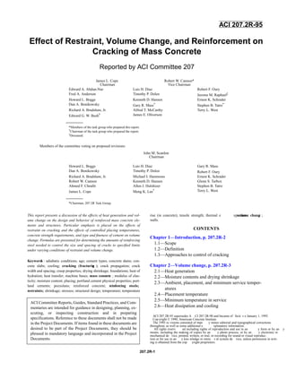 207.2R-1
This report presents a discussion of the effects of heat generation and vol-
ume change on the design and behavior of reinforced mass concrete ele-
ments and structures. Particular emphasis is placed on the effects of
restraint on cracking and the effects of controlled placing temperatures,
concrete strength requirements, and type and ﬁneness of cement on volume
change. Formulas are presented for determining the amounts of reinforcing
steel needed to control the size and spacing of cracks to speciﬁed limits
under varying conditions of restraint and volume change.
Keywords : adiabatic conditions; age; cement types; concrete dams; con-
crete slabs; cooling; cracking (fracturing ); crack propagation; crack
width and spacing; creep properties; drying shrinkage; foundations; heat of
hydration; heat transfer; machine bases; mass concrete ; modulus of elas-
ticity; moisture content; placing; portland cement physical properties; port-
land cements; pozzolans; reinforced concrete; reinforcing steels;
restraints; shrinkage; stresses; structural design; temperature; temperature
rise (in concrete); tensile strength; thermal e xpansion;volume change ;
walls.
CONTENTS
Chapter 1—Introduction, p. 207.2R-2
1.1—Scope
1.2—Definition
1.3—Approaches to control of cracking
Chapter 2—Volume change, p. 207.2R-3
2.1—Heat generation
2.2—Moisture contents and drying shrinkage
2.3—Ambient, placement, and minimum service temper-
atures
2.4—Placement temperature
2.5—Minimum temperature in service
2.6—Heat dissipation and cooling
ACI 207.2R-95 supersedes A CI 207.2R-90 and became ef fecti v e January 1, 1995.
Copyright © 1990, American Concrete Institute.
The 1995 re visions consisted of man y minor editorial and typographical corrections
throughout, as well as some additional e xplanatory information.
All rights reserv ed including rights of reproduction and use in an y form or by an y
means, including the making of copies by an y photo process, or by an y electronic or
mechanical de vice, printed, written, or oral, or recording for sound or visual reproduc-
tion or for use in an y kno wledge or retrie v al system de vice, unless permission in writ-
ing is obtained from the cop yright proprietors.
ACI 207.2R-95
Effect of Restraint, Volume Change, and Reinforcement on
Cracking of Mass Concrete
Reported by ACI Committee 207
Members of the committee voting on proposed revisions:
James L. Cope
Chairman
Robert W. Cannon*
Vice Chairman
Edward A. Abdun-Nur Luis H. Diaz Robert F. Oury
Fred A. Anderson Timothy P. Dolen Jerome M. Raphael‡
Howard L. Boggs Kenneth D. Hansen Ernest K. Schrader
Dan A. Bonikowsky Gary R. Mass* Stephen B. Tatro*
Richard A. Bradshaw, Jr. Alfred T. McCarthy Terry L. West
Edward G. W. Bush† James E. Oliverson
*Members of the task group who prepared this report.
†
Chairman of the task group who prepared the report.
‡
Deceased.
John M. Scanlon
Chairman
Howard L. Boggs Luis H. Diaz Gary R. Mass
Dan A. Bonikowsky Timothy P. Dolen Robert F. Oury
Richard A. Bradshaw, Jr. Michael I. Hammons Ernest K. Schrader
Robert W. Cannon Kenneth D. Hansen Glenn S. Tarbox
Ahmed F. Chraibi Allen J. Hulshizer Stephen B. Tatro
James L. Cope Meng K. Lee* Terry L. West
*Chairman, 207.2R Task Group.
ACI Committee Reports, Guides, Standard Practices, and Com-
mentaries are intended for guidance in designing, planning, ex-
ecuting, or inspecting construction and in preparing
specifications. Reference to these documents shall not be made
in the Project Documents. If items found in these documents are
desired to be part of the Project Documents, they should be
phrased in mandatory language and incorporated in the Project
Documents.
 