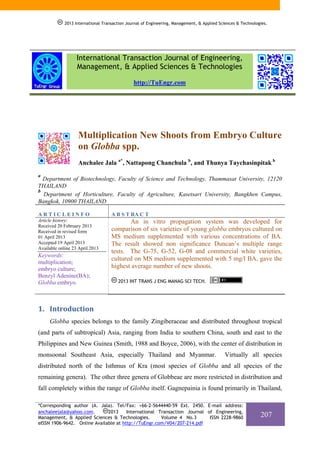 2013 International Transaction Journal of Engineering, Management, & Applied Sciences & Technologies.

International Transaction Journal of Engineering,
Management, & Applied Sciences & Technologies
http://TuEngr.com

Multiplication New Shoots from Embryo Culture
on Globba spp.
Anchalee Jala a*, Nattapong Chanchula b, and Thunya Taychasinpitak b
a

Department of Biotechnology, Faculty of Science and Technology, Thammasat University, 12120
THAILAND
b
Department of Horticulture, Faculty of Agriculture, Kasetsart University, Bangkhen Campus,
Bangkok, 10900 THAILAND
ARTICLEINFO

A B S T RA C T

Article history:
Received 20 February 2013
Received in revised form
01 April 2013
Accepted 19 April 2013
Available online 23 April 2013

An in vitro propagation system was developed for
comparison of six varieties of young globba embryos cultured on
MS medium supplemented with various concentrations of BA.
The result showed non significance Duncan’s multiple range
tests. The G-75, G-52, G-08 and commercial white varieties,
cultured on MS medium supplemented with 5 mg/l BA, gave the
highest average number of new shoots.

Keywords:
multiplication;
embryo culture;
Benzyl Adenine(BA);
Globba embryo.

2013 INT TRANS J ENG MANAG SCI TECH.

1. Introduction  
Globba species belongs to the family Zingiberaceae and distributed throughout tropical
(and parts of subtropical) Asia, ranging from India to southern China, south and east to the
Philippines and New Guinea (Smith, 1988 and Boyce, 2006), with the center of distribution in
monsoonal Southeast Asia, especially Thailand and Myanmar.

Virtually all species

distributed north of the Isthmus of Kra (most species of Globba and all species of the
remaining genera). The other three genera of Globbeae are more restricted in distribution and
fall completely within the range of Globba itself. Gagnepainia is found primarily in Thailand,
*Corresponding author (A. Jala). Tel/Fax: +66-2-5644440-59 Ext. 2450. E-mail address:
2013
International Transaction Journal of Engineering,
anchaleejala@yahoo.com.
Management, & Applied Sciences & Technologies.
Volume 4 No.3
ISSN 2228-9860
eISSN 1906-9642. Online Available at http://TuEngr.com/V04/207-214.pdf

207

 