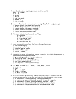 41. ANP/98. Considerando as seguintes premissas, conclui-se que X é:
“X é A e ~B, ou X é C”.
“X não é C”.
a) A ou B;
b) A e ~B
c) Não A ou não C;
d) A e não B;
e) Não A e não B;
42. BACEN98 Raulino está machucado ou não que jogar. Mas Raulino quer jogar. Logo,
a) Raulino não está machucado nem quer jogar;
b) Raulino não quer jogar nem está machucado;
c) Raulino não está machucado e quer jogar;
d) Raulino está machucado e não quer jogar;
e) Raulino está machucado e quer jogar.
43. “Ou Acisse voltou ou ficou. Acisse não ficou”, logo
a) não voltou;
b) não ficou e não voltou;
c) ficou mas não voltou;
d) voltou e não ficou;
e) Nem deveria ter ido;
44. Louize nasceu e brilhou ou fugiu. Ora, Louize não fugiu, logo Louize,
a) nasceu e não brilhou;
b) não nasceu mas brilhou;
c) brilhou se, e só se, nasceu;
d) nasceu, brilhou e fugiu;
e) nasceu e brilhou;
45. Jujeló gosta de dançar ou ler e admirar pessoas inteligentes. Bem, Jujeló não gosta de ler ou
admirar pessoas inteligentes, logo Jujeló,
a) gosta de dançar e admirar pessoas inteligentes;
b) não gosta de dançar e nem de ler;
c) não gosta de dançar quando admira livros;
d) pelo menos gosta de dançar
e) não dá para ler e admirar ao mesmo tempo;
46. ANP/98. X é A, ou Y é B. Se X é A, então Z é C. Ora, Y não é B. Logo,
a) X não é A
b) Z é C.
c) Z não é C e X é A
d) Z não é C, ou Y é B
e) Se Z é C, então Y é B
47. Ou os ensinamentos são ministrados de forma inteligente e lógica ou a intelectualização
constitui-se de um conflito mental. Ora, não houve o conflito mental e isto implica em que:
a) os ensinamentos foram ministrados de forma inteligente e lógica:
b) os ensinamentos foram ministrados de forma não lógica e não inteligente;
c) os ensinamentos não foram ministrados de forma inteligente e lógica;
d) os ensinamentos foram ministrados de forma inteligente mas não lógica;
e) os ensinamentos foram ensinados de forma não inteligente mas lógica;
 