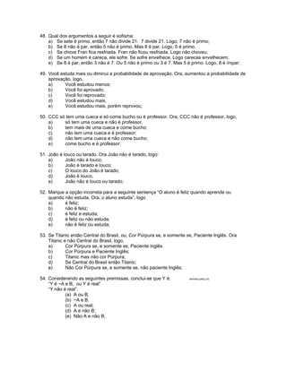 48. Qual dos argumentos a seguir é sofisma:
a) Se sete é primo, então 7 não divide 21. 7 divide 21. Logo, 7 não é primo;
b) Se 8 não é par, então 5 não é primo. Mas 8 é par. Logo, 5 é primo.
c) Se chove Fran fica resfriada. Fran não ficou resfriada. Logo não choveu;
d) Se um homem é careca, ele sofre. Se sofre envelhece. Logo carecas envelhecem;
e) Se 8 é par, então 3 não é 7. Ou 5 não é primo ou 3 é 7. Mas 5 é primo. Logo, 8 é ímpar;
49. Você estuda mais ou diminui a probabilidade de aprovação. Ora, aumentou a probabilidade de
aprovação, logo,
a) Você estudou menos;
b) Você foi aprovado;
c) Você foi reprovado;
d) Você estudou mais,
e) Você estudou mais, porém reprovou;
50. CCC só tem uma cueca e só come bucho ou é professor. Ora, CCC não é professor, logo,
a) só tem uma cueca e não é professor,
b) tem mais de uma cueca e come bucho;
c) não tem uma cueca e é professor;
d) não tem uma cueca e não come bucho;
e) come bucho e é professor;
51. João é louco ou tarado. Ora João não é tarado, logo:
a) João não é louco;
b) João é tarado e louco;
c) O louco do João é tarado;
d) João é louco,
e) João não é louco ou tarado;
52. Marque a opção incorreta para a seguinte sentença “O aluno é feliz quando aprende ou
quando não estuda. Ora, o aluno estuda”, logo
a) é feliz;
b) não é feliz;
c) é feliz e estuda;
d) é feliz ou não estuda;
e) não é feliz ou estuda;
53. Se Titanic então Central do Brasil, ou, Cor Púrpura se, e somente se, Paciente Inglês. Ora
Titanic e não Central do Brasil, logo,
a) Cor Púrpura se, e somente se, Paciente inglês.
b) Cor Púrpura e Paciente Inglês;
c) Titanic mas não cor Púrpura;
d) Se Central do Brasil então Titanic;
e) Não Cor Púrpura se, e somente se, não paciente Inglês;
54. Considerando as seguintes premissas, conclui-se que Y é: ANP/98/JUNGLOS
“Y é ~A e B, ou Y é real”
“Y não é real”.
(a) A ou B;
(b) ~A e B.
(c) A ou real;
(d) A e não B;
(e) Não A e não B;
 