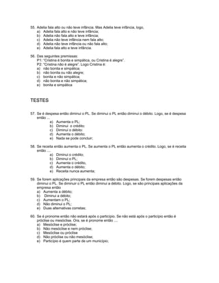 55. Adelia fala alto ou não teve infância. Mas Adelia teve infância, logo,
a) Adelia fala alto e não teve infância;
b) Adelia não fala alto e teve infância;
c) Adelia não teve infância nem fala alto;
d) Adelia não teve infância ou não fala alto;
e) Adelia fala alto e teve infância.
56. Das seguintes premissas:
P1: “Cristina é bonita e simpática, ou Cristina é alegre”.
P2: “Cristina não é alegre”. Logo Cristina é:
a) não bonita e simpática;
b) não bonita ou não alegre;
c) bonita e não simpática;
d) não bonita e não simpática;
e) bonita e simpática
TESTES
57. Se é despesa então diminui o PL. Se diminui o PL então diminui o débito. Logo, se é despesa
então ...
a) Aumenta o PL;
b) Diminui o crédito;
c) Diminui o débito:
d) Aumenta o débito;
e) Nada se pode concluir;
58. Se receita então aumenta o PL. Se aumenta o PL então aumenta o crédito. Logo, se é receita
então ....
a) Diminui o crédito;
b) Diminui o PL;
c) Aumenta o crédito,
d) Aumenta o débito;
e) Receita nunca aumenta;
59. Se forem aplicações principais da empresa então são despesas. Se forem despesas então
diminui o PL. Se diminuir o PL então diminui a débito. Logo, se são principais aplicações da
empresa então
a) Aumenta a débito;
b) Diminui a débito;
c) Aumentam o PL;
d) Não diminui o PL;
e) Duas alternativas corretas;
60. Se é pronome então não estará após o particípio. Se não está após o particípio então é
próclise ou mesóclise. Ora, se é pronome então ....
a) Mesóclise e próclise;
b) Não mesóclise e nem próclise;
c) Mesóclise ou próclise
d) Não próclise ou não mesóclise;
e) Particípio é quem parte de um município;
 