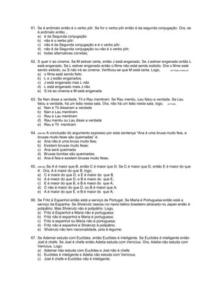 61. Se é anômalo então é o verbo pôr. Se for o verbo pôr então é da segunda conjugação. Ora, se
é anômalo então...
a) é da Segunda conjugação
b) não é o verbo pôr;
c) não é da Segunda conjugação e é o verbo pôr;
d) não é da Segunda conjugação ou não é o verbo pôr;
e) todas alternativas corretas;
62. S quer ir ao cinema. Se M estiver certa, então J está enganado. Se J estiver enganado então L
está enganado. Se L estiver enganado então o filme não está sendo exibido. Ora o filme está
sendo exibido, ou S não irá ao cinema. Verificou-se que M está certa. Logo, (AFTN96) /JUNGLOS
a) o filme está sendo feito
b) L e J estão enganados.
c) J está enganado mas L não
d) L está enganado mais J não
e) S irá ao cinema e M está enganada
63. Se Nan disse a verdade, Til e Rau mentiram. Se Rau mentiu, Lau falou a verdade. Se Lau
falou a verdade, há um leão nesta sala. Ora, não há um leão nesta sala, logo, (AFTN96)
a) Nan e Til disseram a verdade
b) Nan e Lau mentiram.
c) Rau e Lau mentiram
d) Rau mentiu ou Lau disse a verdade
e) Rau e Til mentiram
64. ANP/98. A conclusão do argumento expresso por esta sentença “Ana é uma bruxa muito feia, e
bruxas muito feias são queimadas” é:
a) Ana não é uma bruxa muito feia;
b) Existem bruxas muito feias;
c) Ana será queimada
d) Bruxas bonitas são queimadas;
e) Ana é feia e existem bruxas muito feias;
65. ANP/98. Se A é maior que B, então C é maior que D. Se C é maior que D, então E é maior do que
A . Ora, A é maior do que B, logo,
a) C é maior do que D, e E é maior do que B.
b) A é maior do que D, e B é maior do que E;
c) E é maior do que B, e B é maior do que A;
d) C não é maior do que D, ou B é maior que A;
e) A é maior do que E, e B é maior do que A;
66. Se Fritz é Espanhol então está a serviço de Portugal. Se Maria é Portuguesa então está a
serviço da Espanha. Se Shokrutz nasceu no navio bélico brasileiro atracado no Japan então é
polipátrio. Mas Shokrutz não é polipátrio. Logo,
a) Fritz é Espanhol e Maria não é portuguesa;
b) Fritz não é espanhol e Maria é portuguesa;
c) Fritz é espanhol ou Maria não é portuguesa:
d) Fritz não é espanhol e Shokrutz é polipátrio;
e) Shokrutz não tem nacionalidade, pois é legume;
67. Se Ademar estuda com Euclides, então Euclides é inteligente. Se Euclides é inteligente então
Joel é chefe. Se Joel é chefe então Adelia estuda com Venícius. Ora, Adelia não estuda com
Venícius. Logo:
a) Ademar não estuda com Euclides e Joel não é chefe
b) Euclides é inteligente e Adelia não estuda com Venícius;
c) Joel é chefe e Euclides não é inteligente;
 