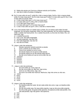 d) Adelia não estuda com Venícius e Ademar estuda com Euclides;
e) Joel não é chefe e Euclides é inteligente;
68. Se C é mais velho do que P, então M e J têm a mesma idade. Se M e J têm a mesma idade,
então O é mais moço que P. Se O é mais moço que P então C é mais velho que M. Ora, C não
é mais velho do que M. então: (AFC96) /Junglos
a) C não é mais velho que J, e O é mais moço que P
b) C é mais velho que P, e M e J têm a mesma idade
c) C e O são mais moços que P
d) C é mais velho que P, e O é mais moço que P
e) C não é mais velho do que P, e M e J não têm a mesma idade.
69. ANP/98/ Ana mandou fazer um vestido para ir à festa. Se Jun estiver certo então Val está
enganada. Se Val estiver enganada, então Fran está enganada. Se Fran estiver enganada,
então o vestido não ficará pronto. Ou o vestido fica pronto, ou Ana não irá à festa. Ora, Jun
está certo, logo
a) o vestido fica pronto
b) Fran e Val não estão enganadas
c) Val está enganada, mas não Fran
d) Fran está enganada, mas não Val
e) Ana não irá à festa.
70. Julgue o valor das sentenças:
I. Estuda e aprende, portanto aprende ou estuda.
II. Corre, portanto se cai então corre.
III. Corre e cai, portanto ou cai ou corre.
IV. Se estuda implica em se aprova então estuda.
V. Se estuda implica em se não estuda então aprova.
VI. Se não corre implica em que se corre então não cai.
a) VVVVVV;
b) FFFFFF;
c) VFFFFF;
d) VFFFFV;
e) VFVFVF;
71. Julgue o valor das sentenças:
I. Se corre então cai. Corre, logo cai.
II. Se não corre então cai. Não caiu, logo correu.
III. Corre ou cai. Não correu, logo, caiu.
IV. Se corre e cai então não machuca. Machucou, logo não correu ou não caiu.
a) VVVV;
b) FFFF;
c) VFVF;
d) FVVF;
e) VVVF;
72. Julgue o valor das sentenças:
i. Se trabalha então tem sede. Se tem sede então não come. Logo, se trabalha então
não come.
ii. Se não ama então casa. Se casa então engorda. Logo se não ama então engorda.
iii. Se olha então gosta. Se gosta então apaixona. Se apaixona então está perdido. Ora,
não está perdido, logo não gosta e não apaixona.
a) VVV:
b) VVF;
c) FVF;
d) FFV;
 