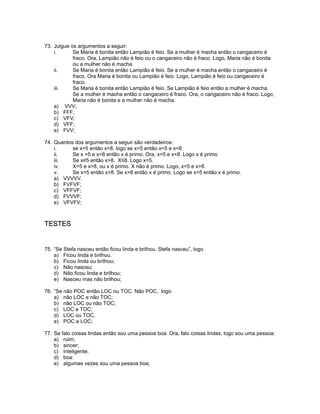 73. Julgue os argumentos a seguir:
i. Se Maria é bonita então Lampião é feio. Se a mulher é macha então o cangaceiro é
fraco. Ora, Lampião não é feio ou o cangaceiro não é fraco. Logo, Maria não é bonita
ou a mulher não é macha.
ii. Se Maria é bonita então Lampião é feio. Se a mulher é macha então o cangaceiro é
fraco. Ora Maria é bonita ou Lampião é feio. Logo, Lampião é feio ou cangaceiro é
fraco.
iii. Se Maria é bonita então Lampião é feio. Se Lampião é feio então a mulher é macha.
Se a mulher é macha então o cangaceiro é fraco. Ora, o cangaceiro não é fraco. Logo,
Maria não é bonita e a mulher não é macha.
a) VVV;
b) FFF;
c) VFV;
d) VFF;
e) FVV;
74. Quantos dos argumentos a seguir são verdadeiros:
i. se x=5 então x<8, logo se x=5 então x=5 e x<8.
ii. Se x =5 e x<8 então x é primo. Ora, x=5 e x<8. Logo x é primo
iii. Se x≠5 então x>8. X≤8. Logo x=5.
iv. X=5 e x>8, ou x é primo. X não é primo. Logo, x=5 e x>8.
v. Se x=5 então x>8. Se x>8 então x é primo. Logo se x=5 então x é primo.
a) VVVVV.
b) FVFVF;
c) VFFVF;
d) FVVVF;
e) VFVFV;
TESTES
75. “Se Stefa nasceu então ficou linda e brilhou. Stefa nasceu”, logo
a) Ficou linda e brilhou.
b) Ficou linda ou brilhou;
c) Não nasceu;
d) Não ficou linda e brilhou;
e) Nasceu mas não brilhou;
76. “Se não POC então LOC ou TOC. Não POC, logo
a) não LOC e não TOC;
b) não LOC ou não TOC;
c) LOC e TOC;
d) LOC ou TOC.
e) POC e LOC;
77. Se falo coisas lindas então sou uma pessoa boa. Ora, falo coisas lindas, logo sou uma pessoa:
a) ruim;
b) sincer;
c) inteligente;
d) boa:
e) algumas vezes sou uma pessoa boa;
 