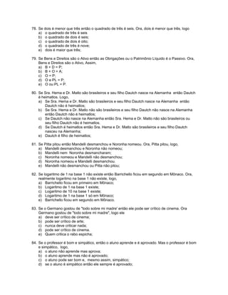 78. Se dois é menor que três então o quadrado de três é seis. Ora, dois é menor que três, logo
a) o quadrado de três é seis
b) o quadrado de dois é seis;
c) o quadrado de dois é oito;
d) o quadrado de três é nove;
e) dois é maior que três;
79. Se Bens e Direitos são o Ativo então as Obrigações ou o Patrimônio Líquido é o Passivo. Ora,
Bens e Direitos são o Ativo, Assim,
a) B + D = P;
b) B + O = A;
c) O = P;
d) O e PL = P;
e) O ou PL = P.
80. Se Sra. Hema e Dr. Matlo são brasileiros e seu filho Dautch nasce na Alemanha então Dautch
é heimatlos. Logo,
a) Se Sra. Hema e Dr. Matlo são brasileiros e seu filho Dautch nasce na Alemanha então
Dautch não é heimatlos;
b) Se Sra. Hema e Dr. Matlo não são brasileiros e seu filho Dautch não nasce na Alemanha
então Dautch não é heimatlos;
c) Se Dautch não nasce na Alemanha então Sra. Hema e Dr. Matlo não são brasileiros ou
seu filho Dautch não é heimatlos.
d) Se Dautch é heimatlos então Sra. Hema e Dr. Matlo são brasileiros e seu filho Dautch
nasceu na Alemanha;
e) Dautch é filho de heimatlos;
81. Se Pitta pitou então Mandelli desmanchou e Noronha nomeou. Ora, Pitta pitou, logo,
a) Mandelli desmanchou e Noronha não nomeou;
b) Mandelli nem Noronha desmancharam;
c) Noronha nomeou e Mandelli não desmanchou;
d) Noronha nomeou e Mandelli desmanchou.
e) Mandelli não desmanchou ou Pitta não pitou;
82. Se logaritmo de 1 na base 1 não existe então Barrichello ficou em segundo em Mônaco. Ora,
realmente logaritmo na base 1 não existe, logo,
a) Barrichello ficou em primeiro em Mônaco;
b) Logaritmo de 1 na base 1 existe;
c) Logaritmo de 10 na base 1 existe;
d) Logaritmo de 1 na base 1 só em Mônaco;
e) Barrichello ficou em segundo em Mônaco.
83. Se o Germano gostou de "todo sobre mi madre' então ele pode ser crítico de cinema. Ora
Germano gostou de "todo sobre mi madre", logo ele
a) deve ser crítico de cinema;
b) pode ser crítico de arte;
c) nunca deve criticar nada;
d) pode ser crítico de cinema.
e) Quem critica o rabo espicha;
84. Se o professor é bom e simpático, então o aluno aprende e é aprovado. Mas o professor é bom
e simpático, logo,
a) o aluno não aprende mas aprova;
b) o aluno aprende mas não é aprovado;
c) o aluno pode ser bom e, mesmo assim, simpático;
d) se o aluno é simpático então ele sempre é aprovado;
 