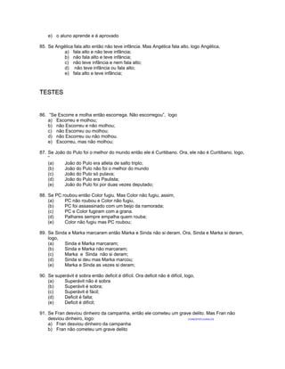 e) o aluno aprende e é aprovado
85. Se Angélica fala alto então não teve infância. Mas Angélica fala alto, logo Angélica,
a) fala alto e não teve infância;
b) não fala alto e teve infância;
c) não teve infância e nem fala alto;
d) não teve infância ou fala alto;
e) fala alto e teve infância;
TESTES
86. “Se Escorre e molha então escorrega. Não escorregou”, logo
a) Escorreu e molhou;
b) não Escorreu e não molhou;
c) não Escorreu ou molhou;
d) não Escorreu ou não molhou.
e) Escorreu, mas não molhou;
87. Se João do Pulo foi o melhor do mundo então ele é Curitibano. Ora, ele não é Curitibano, logo,
“
(a) João do Pulo era atleta de salto triplo;
(b) João do Pulo não foi o melhor do mundo
(c) João do Pulo só pulava;
(d) João do Pulo era Paulista;
(e) João do Pulo foi por duas vezes deputado;
88. Se PC roubou então Color fugiu. Mas Color não fugiu, assim,
(a) PC não roubou e Color não fugiu,
(b) PC foi assassinado com um beijo da namorada;
(c) PC e Color fugiram com a grana.
(d) Palhares sempre empalha quem rouba;
(e) Color não fugiu mas PC roubou;
89. Se Sinda e Marka marcaram então Marka e Sinda não si deram. Ora, Sinda e Marka si deram,
logo,
(a) Sinda e Marka marcaram;
(b) Sinda e Marka não marcaram;
(c) Marka e Sinda não si deram;
(d) Sinda si deu mas Marka marcou;
(e) Marka e Sinda as vezes si deram;
90. Se superávit é sobra então deficit é difícil. Ora deficit não é difícil, logo,
(a) Superávit não é sobra
(b) Superávit é sobra;
(c) Superávit é fácil;
(d) Deficit é falta;
(e) Deficit é difícil;
91. Se Fran desviou dinheiro da campanha, então ele cometeu um grave delito. Mas Fran não
desviou dinheiro, logo: (VUNESP97)/JUNGLOS
a) Fran desviou dinheiro da campanha
b) Fran não cometeu um grave delito
 