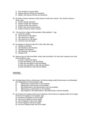 c) Fran cometeu um grave delito
d) Alguém desviou dinheiro da campanha
e) Alguém não desviou dinheiro da campanha.
92. Se Enafe e Acisse nasceram então Acisse e Enafe não si deram. Ora, Enafe e Acisse si
deram, logo,
a) Enafe e Acisse nasceram;
b) Acisse e Enafe não nasceram:
c) Acisse e Enafe não si deram;
d) Enafe si deu mas Acisse nasceu;
e) Acisse e Enafe as vezes si deram;
93. “Se raciocínio e lógico então parabéns. Não parabéns”, logo
a) raciocínio e lógico;
b) não raciocínio e não lógico;
c) não raciocínio ou lógico;
d) não raciocínio ou não lógico.
e) raciocínio mas não lógico;
94. Se Hewlett ou Packard então HP e USA. Não USA, logo,
a) Hewlett ou Packard;
b) não Hewlett ou não Packard;
c) Hewlett e não Packard;
d) não Packard e não Hewlett.
e) Hewlett e HP;
95. Sabe-se que se João ama Maria, então José ama Marta. Por outro lado, sabemos que José
não ama Marta. Logo :
a) João e José amam Maria;
b) José ama Maria e José ama Marta;
c) João não ama Maria e José ama Marta;
d) José não ama Marta e João não ama Maria:
e) João ama Maria e José não ama Marta;
TESTES
96. Se Materialista então ou diferenciais. Se Patrimonialista então Patrimoniais ou de Resultado.
Ora, Materialista ou Patrimonialista, logo,
a) Diferenciais e patrimoniais ou de resultado;
b) Diferenciais e patrimoniais e de resultado;
c) Não diferenciais e não patrimoniais e nem de resultado;
d) Diferenciais ou patrimoniais ou de resultado,
e) Não integrais e não diferenciais ou não patrimoniais e não de resultado;
97. Se há trema em lingüiça então há em lingüística. Se há trema em seqüela então há em sagüi.
Há trema em lingüiça ou em seqüela, logo,
(a) há trema em lingüiça ou há em sagüi
(b) não há em lingüiça ou há em sagüi;
(c) há em lingüiça ou não há em sagüi;
(d) há em lingüiça e não há em sagüi;
(e) se há em lingüiça então não há em sagüi;
 