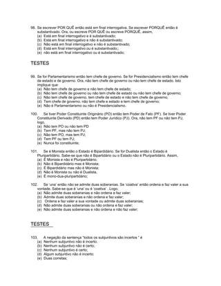 98. Se escrever POR QUÊ então está em final interrogativa. Se escrever PORQUÊ então é
substantivado. Ora, ou escreve POR QUÊ ou escreve PORQUÊ, assim,
(a) Está em final interrogativo e é substantivado;
(b) Está em final interrogativo e não é substantivado;
(c) Não está em final interrogativo e não é substantivado;
(d) Está em final interrogativo ou é substantivado;;
(e) não está em final interrogativo ou é substantivado;
TESTES
99. Se for Parlamentarismo então tem chefe de governo. Se for Presidencialismo então tem chefe
de estado e de governo. Ora, não tem chefe de governo ou não tem chefe de estado. Isto
implique que:
(a) Não tem chefe de governo e não tem chefe de estado;
(b) Não tem chefe de governo ou não tem chefe de estado ou não tem chefe de governo;
(c) Não tem chefe de governo, tem chefe de estado e não tem chefe de governo;
(d) Tem chefe de governo, não tem chefe e estado e tem chefe de governo;
(e) Não é Parlamentarismo ou não é Presidencialismo.
100. Se tiver Poder Constituinte Originário (PO) então tem Poder de Fato (PF). Se tiver Poder
Constituinte Derivado (PD) então tem Poder Jurídico (PJ). Ora, não tem PF ou não tem PJ,
logo,
(a) Não tem PO ou não tem PD
(b) Tem PF, mas não tem PJ;
(c) Não tem PO, mas tem PJ;
(d) Tem PF ou tem PJ;
(e) Nunca foi constituinte;
101. Se é Monista então o Estado é Bipardidário. Se for Dualista então o Estado é
Pluripartidário. Sabe-se que não é Bipartidário ou o Estado não é Pluripartidário. Assim,
(a) É Monista e não é Pluripartidário;
(b) Não é Bipardidário mas é Monista;
(c) É Bipardidário mas não é Monista;
(d) Não é Monista ou não é Dualista,
(e) É mono-dua-pluripartidário;
102. Se ‘una’ então não se admite duas soberanias. Se ‘coativa’ então ordena e faz valer a sua
vontade. Sabe-se que é ‘una’ ou é ‘coativa’ . Logo,
(a) Não admite duas soberanias e não ordena e faz valer;
(b) Admite duas soberanias e não ordena e faz valer;
(c) Ordena e faz valer a sua vontade ou admite duas soberanias;
(d) Não admite duas soberanias ou não ordena e faz valer;
(e) Não admite duas soberanias e não ordena e não faz valer;
TESTES
103. A negação da sentença “todos os subjuntivos são incertos “ é
(a) Nenhum subjuntivo não é incerto;
(b) Nenhum subjuntivo não é certo;
(c) Nenhum subjuntivo é certo;
(d) Algum subjuntivo não é incerto:
(e) Duas corretas;
 