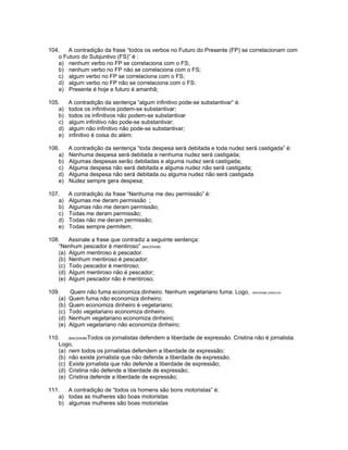 104. A contradição da frase “todos os verbos no Futuro do Presente (FP) se correlacionam com
o Futuro do Subjuntivo (FS)” é :
a) nenhum verbo no FP se correlaciona com o FS;
b) nenhum verbo no FP não se correlaciona com o FS;
c) algum verbo no FP se correlaciona com o FS;
d) algum verbo no FP não se correlaciona com o FS:
e) Presente é hoje e futuro é amanhã;
105. A contradição da sentença “algum infinitivo pode-se substantivar” é:
a) todos os infinitivos podem-se substantivar;
b) todos os infinitivos não podem-se substantivar
c) algum infinitivo não pode-se substantivar;
d) algum não infinitivo não pode-se substantivar;
e) infinitivo é coisa do além;
106. A contradição da sentença “toda despesa será debitada e toda nudez será castigada” é:
a) Nenhuma despesa será debitada e nenhuma nudez será castigada;
b) Algumas despesas serão debitadas e alguma nudez será castigada;
c) Alguma despesa não será debitada e alguma nudez não será castigada;
d) Alguma despesa não será debitada ou alguma nudez não será castigada
e) Nudez sempre gera despesa;
107. A contradição da frase “Nenhuma me deu permissão” é:
a) Algumas me deram permissão ;
b) Algumas não me deram permissão;
c) Todas me deram permissão;
d) Todas não me deram permissão;
e) Todas sempre permitem;
108. Assinale a frase que contradiz a seguinte sentença:
“Nenhum pescador é mentiroso” (BACEN98)
(a) Algum mentiroso é pescador.
(b) Nenhum mentiroso é pescador;
(c) Todo pescador é mentiroso;
(d) Algum mentiroso não é pescador;
(e) Algum pescador não é mentiroso;
109. Quem não fuma economiza dinheiro. Nenhum vegetariano fuma. Logo, BACEN98-JUNGLOS
(a) Quem fuma não economiza dinheiro;
(b) Quem economiza dinheiro é vegetariano;
(c) Todo vegetariano economiza dinheiro.
(d) Nenhum vegetariano economiza dinheiro;
(e) Algum vegetariano não economiza dinheiro;
110. (BACEN98)Todos os jornalistas defendem a liberdade de expressão. Cristina não é jornalista.
Logo,
(a) nem todos os jornalistas defendem a liberdade de expressão;
(b) não existe jornalista que não defende a liberdade de expressão.
(c) Existe jornalista que não defende a liberdade de expressão;
(d) Cristina não defende a liberdade de expressão;
(e) Cristina defende a liberdade de expressão;
111. A contradição de “todos os homens são bons motoristas” é:
a) todas as mulheres são boas motoristas
b) algumas mulheres são boas motoristas
 