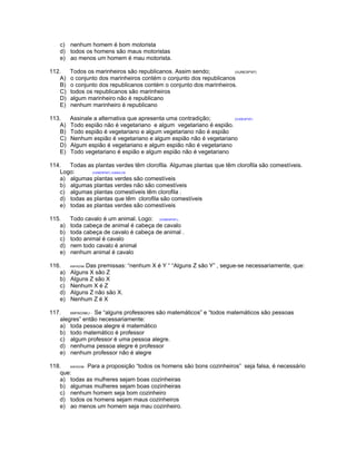 c) nenhum homem é bom motorista
d) todos os homens são maus motoristas
e) ao menos um homem é mau motorista.
112. Todos os marinheiros são republicanos. Assim sendo; (VUNESP97)
A) o conjunto dos marinheiros contém o conjunto dos republicanos
B) o conjunto dos republicanos contém o conjunto dos marinheiros.
C) todos os republicanos são marinheiros
D) algum marinheiro não é republicano
E) nenhum marinheiro é republicano
113. Assinale a alternativa que apresenta uma contradição; (VUNESP97)
A) Todo espião não é vegetariano e algum vegetariano é espião.
B) Todo espião é vegetariano e algum vegetariano não é espião
C) Nenhum espião é vegetariano e algum espião não é vegetariano
D) Algum espião é vegetariano e algum espião não é vegetariano
E) Todo vegetariano é espião e algum espião não é vegetariano
114. Todas as plantas verdes têm clorofila. Algumas plantas que têm clorofila são comestíveis.
Logo: (VUNESP97) /JUNGLOS
a) algumas plantas verdes são comestíveis
b) algumas plantas verdes não são comestíveis
c) algumas plantas comestíveis têm clorofila .
d) todas as plantas que têm clorofila são comestíveis
e) todas as plantas verdes são comestíveis
115. Todo cavalo é um animal. Logo: (VUNESP97).
a) toda cabeça de animal é cabeça de cavalo
b) toda cabeça de cavalo é cabeça de animal .
c) todo animal é cavalo
d) nem todo cavalo é animal
e) nenhum animal é cavalo
116. ANPAD/98- Das premissas: “nenhum X é Y “ “Alguns Z são Y” , segue-se necessariamente, que:
a) Alguns X são Z
b) Alguns Z são X
c) Nenhum X é Z
d) Alguns Z não são X.
e) Nenhum Z é X
117. ANPAD/98/J - Se “alguns professores são matemáticos” e “todos matemáticos são pessoas
alegres” então necessariamente:
a) toda pessoa alegre é matemático
b) todo matemático é professor
c) algum professor é uma pessoa alegre.
d) nenhuma pessoa alegre é professor
e) nenhum professor não é alegre
118. ANPAD/98 - Para a proposição “todos os homens são bons cozinheiros” seja falsa, é necessário
que:
a) todas as mulheres sejam boas cozinheiras
b) algumas mulheres sejam boas cozinheiras
c) nenhum homem seja bom cozinheiro
d) todos os homens sejam maus cozinheiros
e) ao menos um homem seja mau cozinheiro.
 
