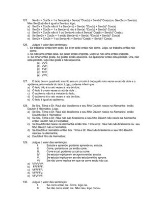 125. Sen2x + Cos2x = 1 e Sen(a+b) = Sen(a) *Cos(b) + Sen(b)* Cos(a) ou Sen(2a) = 2sen(a).
Mas Sen(2a) não é igual a 2sen(a), logo,
a) Sen2x + Cos2x não é 1 e Sen(a+b) = Sen(a) *Cos(b) + Sen(b)* Cos(a)
b) Sen2x + Cos2x = 1 e Sen(a+b) não é Sen(a) *Cos(b) + Sen(b)* Cos(a)
c) Sen2x + Cos2x não é 1 ou Sen(a+b) não é Sen(a) *Cos(b) + Sen(b)* Cos(a);
d) Se Sen2x + Cos2x = 1 então Sen(a+b) = Sen(a) *Cos(b) + Sen(b)* Cos(a)
e) Sen2x + Cos2x = 1 ou Sen(a+b) = Sen(a) *Cos(b) + Sen(b)* Cos(a)
126. Julgue o valor das sentenças:
i. Se trabalhar então tem sede. Se tiver sede então não come. Logo, se trabalha então não
come.
ii. Se não ama então casa. Se casar então engorda. Logo se não ama então engorda.
iii. Se olhar então gosta. Se gostar então apaixona. Se apaixonar então está perdido. Ora, não
está perdido, logo não gosta e não apaixona.
(a) VVV.
(b) VVF;
(c) FVF;
(d) FFV;
(e) VFV;
127. O lado de um quadrado inscrito em um círculo é dado pelo raio vezes a raiz de dois e o
apótema pela metade do lado. Logo, pode-se inferir que:
a) O lado não é o raio vezes a raiz de dois;
b) O lado é o raio vezes a raiz de dois ;
c) O apótema não é a metade do lado;
d) O apótema é o raio vezes a raiz de dois;
e) O lado é igual ao apótema;
128. Se Sra. Tilma e Dr. Raul são brasileiros e seu filho Dautch nasce na Alemanha então
Dautch é Heimatlos. Logo,
a) Se Sra. Tilma e Dr. Raul são brasileiros e seu filho Dautch nasce na Alemanha então
Dautch não é Heimatlos;
b) Se Sra. Tilma e Dr. Raul não são brasileiros e seu filho Dautch não nasce na Alemanha
então Dautch não é Heimatlos;
c) Se Dautch não nasce na Alemanha então Sra. Tilma e Dr. Raul não são brasileiros ou seu
filho Dautch não é Heimatlos.
d) Se Dautch é Heimatlos então Sra. Tilma e Dr. Raul são brasileiros e seu filho Dautch
nasceu na Alemanha;
e) Dautch é filho de Heimatlos;
129. Julgue o valor das sentenças:
I. Estuda e aprende, portanto aprende ou estuda.
II. Corre, portanto se cai então corre.
III. Corre e cai, portanto ou cai ou corre.
IV. Se estuda implica em se aprova então estuda.
V. Se estuda implica em se não estuda então aprova.
VI. Se não corre implica em que se corre então não cai.
a) VVVVVV.
b) FFFFFF;
c) VFFFFF;
d) VFFFFV;
e) VFVFVF;
130. Julgue o valor das sentenças:
I. Se corre então cai. Corre, logo cai.
II. Se não corre então cai. Não caiu, logo correu.
 