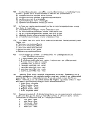 136. Angélica não estudou para a prova M, e portanto, não entendeu o enunciado da primeira
questão. A questão era de múltipla escolha e só tinha uma das opções correta: J
A) o problema tem duas soluções, ambas positivas
B) o problema tem duas soluções, uma positiva e outra negativa
C) o problema tem mais de uma solução
D) O problema tem pelo menos uma solução
E) o problema tem exatamente uma solução positiva
137. As Rosas são mais baratas do que os lírios. Não tenho dinheiro suficiente para comprar
duas dúzias de rosas. Logo, J
a) tenho dinheiro suficiente para comprar uma dúzia de rosas
b) não tenho dinheiro suficiente para comprar uma dúzia de rosas
c) não tenho dinheiro suficiente para comprar meia dúzia de lírios
d) não tenho dinheiro suficiente para comprar uma dúzia de lírios
e) tenho dinheiro suficiente para comprar uma dúzia de lírios
138. ICMS/97. Marina corre tanto quanto Rocha e menos do que Cássia. Fátima corre tanto quanto
Cássia. Logo,
a) Fátima corre menos do que Rocha.
b) Cássia corre menos do que Marina.
c) Cássia corre menos do que Rocha.
d) Marina corre mais do que Cássia.
e) Fátima corre mais do que Marina.
139. Assinale a opção que contém a seqüência correta dos quatro tipos de veículos.
i. O trator está depois do Caminhão.
ii. O automóvel está antes da Moto;
iii. O veículo que está imediat após o autom é maior do que o que está antes deste;
iv. A moto é menor de todos os veículos.
a) caminhão, trator, automóvel e moto;
b) caminhão, automóvel, trator e moto;
c) caminhão, automóvel, moto e trator;
d) automóvel, caminhão, trator e moto;
e) automóvel, caminhão, moto e trator.
140. Três irmãs, Áurea, Adélia e Angélica, estão sentadas lado a lado . Áurea sempre fala a
verdade; Adélia às vezes fala a verdade; Angélica nunca fala a verdade. A que está sentada á
esquerda diz : “Áurea está sentada no meio”. A que está sentada no meio diz : “Eu sou
Adélia”. Finalmente, a que está sentada á direita diz: “Angélica é quem está sentada no meio”.
As que estão sentadas da esquerda para direita respectivamente são?
a) Adélia, Áurea e Angélica;
b) Adélia, Angélica e Áurea;
c) Angélica, Adélia e Áurea;
d) Angélica, Áurea e Adélia;
e) Áurea, Angélica e Adélia.
141. Os sobrenomes de A, B e C são Alfa Beta e Gama, mas não respectivamente nesta ordem.
O sobrenome Beta, que não é de A, é mais velha que C e a de sobrenome Gama é a mais
velha das três. Os sobrenomes de A, B e C são respectivamente:
a) Alfa, Beta e Gama;
b) Alfa, Gama e Beta;
c) Gama, Alfa e Beta;
d) Gama, Beta e Alfa:
e) Beta, Alfa e Gama;
 