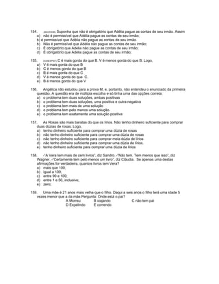 154. .(BACEN98). Suponha que não é obrigatório que Adélia pague as contas de seu irmão. Assim
a) não é permissível que Adélia pague as contas de seu irmão;
b) é permissível que Adélia não pague as contas de seu irmão.
b) Não é permissível que Adélia não pague as contas de seu irmão;
c) É obrigatório que Adélia não pague as contas de seu irmão;
d) É obrigatório que Adélia pague as contas de seu irmão;
155. (VUNESP97). C é mais gorda do que B. V é menos gorda do que B. Logo,
a) V é mais gorda do que B
b) C é menos gorda do que B
c) B é mais gorda do que C
d) V é menos gorda do que C.
e) B é menos gorda do que V
156. Angélica não estudou para a prova M, e, portanto, não entendeu o enunciado da primeira
questão. A questão era de múltipla escolha e só tinha uma das opções correta:
a) o problema tem duas soluções, ambas positivas
b) o problema tem duas soluções, uma positiva e outra negativa
c) o problema tem mais de uma solução
d) o problema tem pelo menos uma solução.
e) o problema tem exatamente uma solução positiva
157. As Rosas são mais baratas do que os lírios. Não tenho dinheiro suficiente para comprar
duas dúzias de rosas. Logo,
a) tenho dinheiro suficiente para comprar uma dúzia de rosas
b) não tenho dinheiro suficiente para comprar uma dúzia de rosas
c) não tenho dinheiro suficiente para comprar meia dúzia de lírios
d) não tenho dinheiro suficiente para comprar uma dúzia de lírios.
e) tenho dinheiro suficiente para comprar uma dúzia de lírios
158. -“A Vera tem mais de cem livros”, diz Sandro. -“Não tem. Tem menos que isso”, diz
Wagner. -“Certamente tem pelo menos um livro”, diz Cláudia. Se apenas uma destas
afirmações for verdadeira, quantos livros tem Vera?
a) mais que 100;
b) igual a 100;
c) entre 90 e 100;
d) entre 1 e 50, inclusive;
e) zero;
159. Uma mãe é 21 anos mais velha que o filho. Daqui a seis anos o filho terá uma idade 5
vezes menor que a da mãe.Pergunta: Onde está o pai?
A Morreu B viajando C não tem pai
D Expelindo E correndo
 
