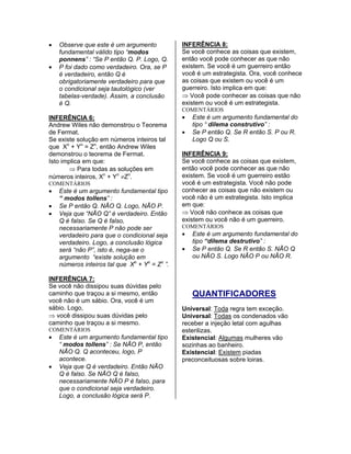 • Observe que este é um argumento
fundamental válido tipo “modos
ponnens” : “Se P então Q. P. Logo, Q.
• P foi dado como verdadeiro. Ora, se P
é verdadeiro, então Q é
obrigatoriamente verdadeiro para que
o condicional seja tautológico (ver
tabelas-verdade). Assim, a conclusão
é Q.
INFERÊNCIA 6:
Andrew Wiles não demonstrou o Teorema
de Fermat.
Se existe solução em números inteiros tal
que Xn
+ Yn
= Zn
, então Andrew Wiles
demonstrou o teorema de Fermat.
Isto implica em que:
⇒ Para todas as soluções em
números inteiros, Xn
+ Yn
≠Zn
.
COMENTÁRIOS
• Este é um argumento fundamental tipo
“ modos tollens” :
• Se P então Q. NÃO Q. Logo, NÃO P.
• Veja que “NÃO Q” é verdadeiro. Então
Q é falso. Se Q é falso,
necessariamente P não pode ser
verdadeiro para que o condicional seja
verdadeiro. Logo, a conclusão lógica
será “não P”, isto é, nega-se o
argumento “existe solução em
números inteiros tal que Xn
+ Yn
= Zn
”.
INFERÊNCIA 7:
Se você não dissipou suas dúvidas pelo
caminho que traçou a si mesmo, então
você não é um sábio. Ora, você é um
sábio. Logo,
⇒ você dissipou suas dúvidas pelo
caminho que traçou a si mesmo.
COMENTÁRIOS
• Este é um argumento fundamental tipo
“ modos tollens” : Se NÃO P, então
NÃO Q. Q aconteceu, logo, P
acontece.
• Veja que Q é verdadeiro. Então NÃO
Q é falso. Se NÃO Q é falso,
necessariamente NÃO P é falso, para
que o condicional seja verdadeiro.
Logo, a conclusão lógica será P.
INFERÊNCIA 8:
Se você conhece as coisas que existem,
então você pode conhecer as que não
existem. Se você é um guerreiro então
você é um estrategista. Ora, você conhece
as coisas que existem ou você é um
guerreiro. Isto implica em que:
⇒ Você pode conhecer as coisas que não
existem ou você é um estrategista.
COMENTÁRIOS
• Este é um argumento fundamental do
tipo “ dilema construtivo” :
• Se P então Q. Se R então S. P ou R.
Logo Q ou S.
INFERÊNCIA 9:
Se você conhece as coisas que existem,
então você pode conhecer as que não
existem. Se você é um guerreiro estão
você é um estrategista. Você não pode
conhecer as coisas que não existem ou
você não é um estrategista. Isto implica
em que:
⇒ Você não conhece as coisas que
existem ou você não é um guerreiro.
COMENTÁRIOS
• Este é um argumento fundamental do
tipo “dilema destrutivo” :
• Se P então Q. Se R então S. NÃO Q
ou NÃO S. Logo NÃO P ou NÃO R.
QUANTIFICADORES
Universal: Toda regra tem exceção.
Universal: Todas os condenados vão
receber a injeção letal com agulhas
esterilizas.
Existencial: Algumas mulheres vão
sozinhas ao banheiro.
Existencial: Existem piadas
preconceituosas sobre loiras.
 