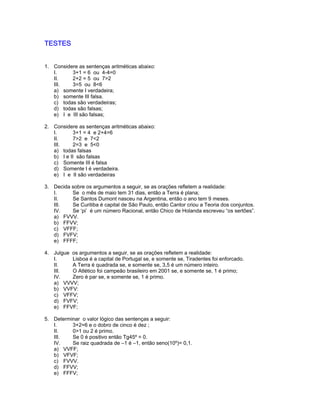 TESTES
1. Considere as sentenças aritméticas abaixo:
I. 3+1 = 6 ou 4-4=0
II. 2+2 = 5 ou 7>2
III. 3=5 ou 8<6
a) somente I verdadeira;
b) somente III falsa.
c) todas são verdadeiras;
d) todas são falsas;
e) I e III são falsas;
2. Considere as sentenças aritméticas abaixo:
I. 3+1 = 4 e 2+4=6
II. 7>2 e 7<2
III. 2=3 e 5<0
a) todas falsas
b) I e II são falsas
c) Somente III é falsa
d) Somente I é verdadeira.
e) I e II são verdadeiras
3. Decida sobre os argumentos a seguir, se as orações refletem a realidade:
I. Se o mês de maio tem 31 dias, então a Terra é plana;
II. Se Santos Dumont nasceu na Argentina, então o ano tem 9 meses.
III. Se Curitiba é capital de São Paulo, então Cantor criou a Teoria dos conjuntos.
IV. Se ‘pi’ é um número Racional, então Chico de Holanda escreveu “os sertões”.
a) FVVV.
b) FFVV;
c) VFFF;
d) FVFV;
e) FFFF;
4. Julgue os argumentos a seguir, se as orações refletem a realidade:
I. Lisboa é a capital de Portugal se, e somente se, Tiradentes foi enforcado.
II. A Terra é quadrada se, e somente se, 3,5 é um número inteiro.
III. O Atlético foi campeão brasileiro em 2001 se, e somente se, 1 é primo;
IV. Zero é par se, e somente se, 1 é primo.
a) VVVV;
b) VVFV:
c) VFFV;
d) FVFV;
e) FFVF;
5. Determinar o valor lógico das sentenças a seguir:
I. 3+2=6 e o dobro de cinco é dez ;
II. 0>1 ou 2 é primo.
III. Se 0 é positivo então Tg45º = 0.
IV. Se raiz quadrada de –1 é –1, então seno(10º)= 0,1.
a) VVFF;
b) VFVF;
c) FVVV.
d) FFVV;
e) FFFV;
 