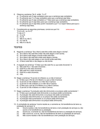 6. Observe a sentença “Se X então Y e Z”,
a) É suficiente que X seja verdadeiro para que a sentença seja verdadeira;
b) É suficiente que Y e Z seja verdadeiro para que a sentença seja falsa;
c) É suficiente que X seja verdadeiro e Y falso para que a sentença seja verdadeira;
d) É suficiente que X seja falso para que a sentença seja verdadeira.
e) É suficiente que X seja falso porém necessário que Y e Z sejam falsos para que a
sentença seja falsa;
7. Considerando as seguintes premissas, conclui-se que X é: ANP/98/JUNGLOS
“X é A e B, ou X é C”
“X não é C”.
a) A ou B;
b) A e B.
c) Não A ou não C;
d) A e não B;
e) Não A e não B;
TESTES
8. Negando a sentença “Se a Nanci está feliz então está alegre e bonita”.
a) Se a Nanci não está feliz então não está alegre e nem bonita;
b) Se a Nanci está alegre e bonita então está feliz;
c) Se a Nanci não está feliz então está alegre e bonita;
d) Se a Nanci não está alegre e nem bonita então está feliz;
e) A Nanci está feliz e não alegre ou não bonita.
9. A negação da sentença “ É falso que não está frio ou que está chovendo” é:
a) Não está frio e não está chovendo ;
b) Está frio e não está chovendo.
c) Não está frio e está chovendo;
d) Está frio e está chovendo;
e) nda;
10. Negar a sentença “O pai de Lili é Baiano ou a mãe é Carioca”
a) É falso que o Pai de Lili é Baiano ou que a mãe é Carioca;
b) O pai de Lili não é Baiano e a mãe não é Carioca;
c) O pai de Lili não é Baiano ou a mãe não é Carioca.
d) É falso que o pai de Lili é Baiano ou a mãe é Carioca;
e) O pai de Lili não é Baiano e a mãe é Carioca;
11. Negar a sentença “A produção está não diminuindo e os preços estão aumentando ”:
a) É falso que a produção está diminuindo e os preços estão aumentando;
b) A produção não está diminuindo e os preços não estão aumentando;
c) A produção está diminuindo ou os preços não estão aumentando.
d) A produção está aumentando ou os preços estão diminuindo;
e) A produção está diminuindo e os preços estão diminuindo;
12. A contradição da sentença “ocorre receita se, e somente se, há transferência de bens ou
prestação de serviços” é:
(a) Ocorre receita e não há transferência de bens e nem prestação de serviços ou não
ocorre e há transferência ou prestação.
(b) Ocorre se, e somente se, não há transferência de bens ou prestação de serviços;
(c) Não ocorre se, e só se, não há transferência de bens ou prestação de serviços;
(d) Não ocorre receita e não há transferência e nem prestação de serviços;
 