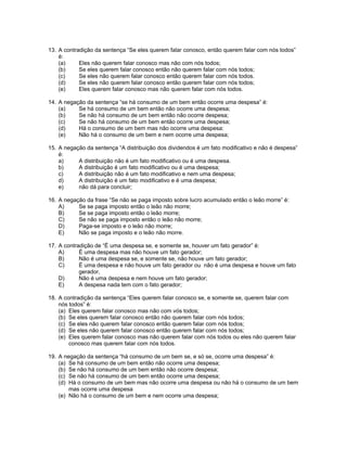 13. A contradição da sentença “Se eles querem falar conosco, então querem falar com nós todos”
é:
(a) Eles não querem falar conosco mas não com nós todos;
(b) Se eles querem falar conosco então não querem falar com nós todos;
(c) Se eles não querem falar conosco então querem falar com nós todos.
(d) Se eles não querem falar conosco então querem falar com nós todos;
(e) Eles querem falar conosco mas não querem falar com nós todos.
14. A negação da sentença “se há consumo de um bem então ocorre uma despesa” é:
(a) Se há consumo de um bem então não ocorre uma despesa;
(b) Se não há consumo de um bem então não ocorre despesa;
(c) Se não há consumo de um bem então ocorre uma despesa;
(d) Há o consumo de um bem mas não ocorre uma despesa:
(e) Não há o consumo de um bem e nem ocorre uma despesa;
15. A negação da sentença “A distribuição dos dividendos é um fato modificativo e não é despesa”
é:
a) A distribuição não é um fato modificativo ou é uma despesa.
b) A distribuição é um fato modificativo ou é uma despesa;
c) A distribuição não é um fato modificativo e nem uma despesa;
d) A distribuição é um fato modificativo e é uma despesa;
e) não dá para concluir;
16. A negação da frase “Se não se paga imposto sobre lucro acumulado então o leão morre” é:
A) Se se paga imposto então o leão não morre;
B) Se se paga imposto então o leão morre;
C) Se não se paga imposto então o leão não morre;
D) Paga-se imposto e o leão não morre;
E) Não se paga imposto e o leão não morre.
17. A contradição de “É uma despesa se, e somente se, houver um fato gerador” é:
A) É uma despesa mas não houve um fato gerador;
B) Não é uma despesa se, e somente se, não houve um fato gerador;
C) É uma despesa e não houve um fato gerador ou não é uma despesa e houve um fato
gerador,
D) Não é uma despesa e nem houve um fato gerador;
E) A despesa nada tem com o fato gerador;
18. A contradição da sentença “Eles querem falar conosco se, e somente se, querem falar com
nós todos” é:
(a) Eles querem falar conosco mas não com vós todos;
(b) Se eles querem falar conosco então não querem falar com nós todos;
(c) Se eles não querem falar conosco então querem falar com nós todos;
(d) Se eles não querem falar conosco então querem falar com nós todos;
(e) Eles querem falar conosco mas não querem falar com nós todos ou eles não querem falar
conosco mas querem falar com nós todos.
19. A negação da sentença “há consumo de um bem se, e só se, ocorre uma despesa” é:
(a) Se há consumo de um bem então não ocorre uma despesa;
(b) Se não há consumo de um bem então não ocorre despesa;
(c) Se não há consumo de um bem então ocorre uma despesa;
(d) Há o consumo de um bem mas não ocorre uma despesa ou não há o consumo de um bem
mas ocorre uma despesa
(e) Não há o consumo de um bem e nem ocorre uma despesa;
 