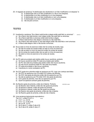 20. A negação da sentença “A distribuição dos dividendos é um fato modificativo e é despesa” é:
a) A distribuição não é um fato modificativo ou não é uma despesa.
b) A distribuição é um fato modificativo ou é uma despesa;
c) A distribuição não é um fato modificativo e nem uma despesa;
d) A distribuição é um fato modificativo e é uma despesa;
e) não dá para concluir;
TESTES
21. Invertendo a sentença “Se a Nanci está bonita e alegre então está feliz ou amorosa” : JUNGLOS
a) Se a Nanci não está bonita e nem alegre então não está feliz ou amorosa;
b) Se a Nanci está feliz e amorosa então está bonita e alegre;
c) A Nanci está bonita e não alegre e amorosa ou não está feliz;
d) Se a Nanci não está bonita ou não está alegre então não está feliz e nem amorosa.
e) A Nanci está alegre e feliz e não bonita e amorosa;
22. Se se está no início do exercício então não há contas de receita, logo,
a) Se não há contas de receita então se está no início do exercício;
b) Se não se está no início do exercício então há contas de receita;
c) Se há contas de receita então não se está no início do exercício,
d) Se está no início do exercício e há contas de receita;
e) Nda;
23. Se PC está encurralado pelo ladrão então houve cacofonia, portanto
a) Se houve cacofonia então PC está encurralado pelo ladrão;
b) Se PC não está encurralado pelo ladrão então não houve cacofonia;
c) Se não houve cacofonia então PC não está encurralado.
d) PC está encurralado e não houve cacofonia;
e) Cacofonia é o nome verdadeiro de PC;
24. Se CCC gosta de a pitomba então se apaixona por FS. Logo com certeza será falso:
a) Se CCC se apaixonou por FS então CCC gostou de pitomba;
b) Se CCC não gosta de pitomba então não se apaixonou por FS;
c) Se não se apaixonou por FS então CCC não gosta de pitomba;
d) CCC gosta de pitomba, mas não se apaixonou por FS.
e) Quem se apaixona sempre gosta de pitomba;
25. Se Raulino gosta de pimenta, então ele é falante. Portanto, (BACEN98) /Junglos
(a) Se Raulino não é falante, então ele não gosta de pimenta
(b) Se Raulino é falante, então ele gosta de pimenta;
(c) Se Raulino é falante, então ele não gosta de pimenta;
(d) Se Raulino não gosta de pimenta, então ele não é falante;
(e) Se Raulino gosta de pimenta, então ele não é falante;
26. Uma sentença logicamente equivalente a
“Se X é Y, então Z é W” é ANPAD
a) X é Y ou Z é W;
b) X é Y ou Z não é W;
c) Se Z é W, X é Z;
d) Se X não é Y, então Z não é W;
e) Se Z não é W, então X não é Y.
 