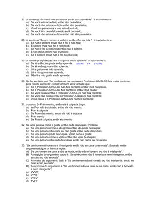 27. A sentença “Se você tem pesadelos então está acordado” é equivalente a:
a) Se você está acordado então têm pesadelos;
b) Se você não está acordado então têm pesadelos;
c) Você têm pesadelos e não está dormindo;
d) Se você têm pesadelos então está dormindo;
e) Se você não está acordado então não têm pesadelos.
28. A sentença “Se um homem é solteiro então é fiel ou feliz “ é equivalente a:
a) Se não é solteiro então não é fiel e não feliz;
b) É solteiro mas não fiel e nem feliz;
c) Se não é fiel ou não feliz então não é solteiro.
d) É fiel e feliz porem não é solteiro;
e) Se é solteiro então não é fiel ou não feliz;
29. A sentença exportação “Se lê e gosta então aprende” é equivalente a:
a) Se lê então, se gosta então aprende. [(LeG) A] [L (G A)]
b) Se lê e não gosta então aprende;
c) Lê e gosta mas não aprende;
d) Lê e não gosta mas aprende;
e) Não lê e não gosta e não aprende;
30. Se for verdade que “Se você passa no concurso o Professor JUNGLOS fica muito contente,
pois recebe aumento”. Então também será verdade que:
a) Se o Professor JUNGLOS não fica contente então você não passa.
b) Se o Professor JUNGLOS fica contente então você passa;
c) Se você passa então o Professor JUNGLOS não fica contente;
d) Se você não passa então o Professor JUNGLOS fica contente;
e) Você passa e o Professor JUNGLOS não fica contente;
31. (VUNESP97). Se Fran mentiu, então ela é culpada. Logo,
a) se Fran não é culpada, então ela não mentiu.
b) Fran é culpada
c) Se Fran não mentiu, então ela não é culpada
d) Fran mentiu
e) Se Fran é culpada, então ela mentiu
32. Se uma pessoa come e gosta, então pede desculpas. Portanto,
a) Se uma pessoa come e não gosta então não pede desculpas;
b) Se uma pessoa não come ou não gosta então pede desculpas;
c) Se uma pessoa pede desculpas, então come e gosta;
d) Se uma pessoa come e gosta então não pede desculpas;
e) Se uma pessoa não pede desculpas então não come ou não gosta.
33. “Se um homem é honesto e é inteligente então não se casa ou se mata”. Baseado neste
argumento julgue os itens a seguir:
A) Se um homem se casa e não se mata, então não é honesto ou não é inteligente”.
B) A negação do argumento dado é: “Se um homem não é honesto e nem inteligente, então
se casa ou não se mata”;
C) A inversa do argumento dado é “Se um homem não é honesto ou não inteligente, então se
casa e não se mata”.
D) A recíproca do argumento é “Se um homem não se casa ou se mata, então não é honesto
e nem inteligente”;
a) VVVV;
b) VFVF.
c) VFFV;
d) FVFF;
 