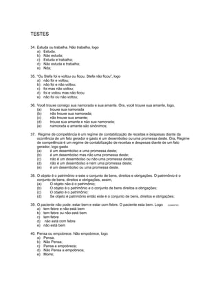 TESTES
34. Estuda ou trabalha. Não trabalha, logo
a) Estuda.
b) Não estuda;
c) Estuda e trabalha;
d) Não estuda e trabalha;
e) Nda;
35. “Ou Stefa foi e voltou ou ficou. Stefa não ficou”, logo
a) não foi e voltou;
b) não foi e não voltou;
c) foi mas não voltou;
d) foi e voltou mas não ficou
e) não foi ou não voltou;
36. Você trouxe consigo sua namorada e sua amante. Ora, você trouxe sua amante, logo,
(a) trouxe sua namorada
(b) não trouxe sua namorada;
(c) não trouxe sua amante;
(d) trouxe sua amante e não sua namorada;
(e) namorada e amante são sinônimos;
37. Regime de competência é um regime de contabilização de receitas e despesas diante da
ocorrência de um fato gerador e gasto é um desembolso ou uma promessa deste. Ora, Regime
de competência é um regime de contabilização de receitas e despesas diante de um fato
gerador, logo gasto
(a) é um desembolso e uma promessa deste;
(b) é um desembolso mas não uma promessa deste;
(c) não é um desembolso ou não uma promessa deste;
(d) não é um desembolso e nem uma promessa deste;
(e) é um desembolso ou uma promessa deste.
38. O objeto é o patrimônio e este o conjunto de bens, direitos e obrigações. O patrimônio é o
conjunto de bens, direitos e obrigações, assim,
(a) O objeto não é o patrimônio;
(b) O objeto é o patrimônio e o conjunto de bens direitos e obrigações;
(c) O objeto é o patrimônio:
(d) Se objeto é patrimônio então este é o conjunto de bens, direitos e obrigações;
39. O paciente não pode: estar bem e estar com febre. O paciente esta bem. Logo (VUNESP97)
a) tem febre e não está bem
b) tem febre ou não está bem
c) tem febre
d) não está com febre
e) não está bem
40. Pensa ou empobrece. Não empobrece, logo
a) Pensa.
b) Não Pensa;
c) Pensa e empobrece;
d) Não Pensa e empobrece;
e) Morre;
 