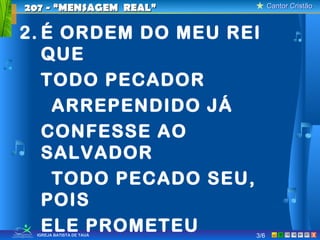 Cantor CristãoCantor Cristão
XIGREJA BATISTA DE TAUÁ
2. É ORDEM DO MEU REI
QUE
TODO PECADOR
ARREPENDIDO JÁ
CONFESSE AO
SALVADOR
TODO PECADO SEU,
POIS
ELE PROMETEU
207 - “MENSAGEM REAL”207 - “MENSAGEM REAL”
3/6
 