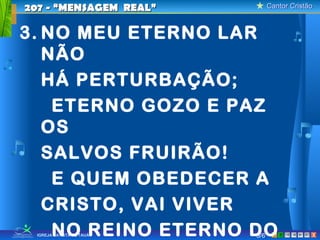 Cantor CristãoCantor Cristão
XIGREJA BATISTA DE TAUÁ
3. NO MEU ETERNO LAR
NÃO
HÁ PERTURBAÇÃO;
ETERNO GOZO E PAZ
OS
SALVOS FRUIRÃO!
E QUEM OBEDECER A
CRISTO, VAI VIVER
NO REINO ETERNO DO
207 - “MENSAGEM REAL”207 - “MENSAGEM REAL”
5/6
 