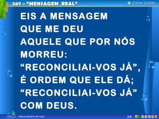 Cantor CristãoCantor Cristão
XIGREJA BATISTA DE TAUÁ
EIS A MENSAGEM
QUE ME DEU
AQUELE QUE POR NÓS
MORREU:
“RECONCILIAI-VOS JÁ”,
É ORDEM QUE ELE DÁ;
“RECONCILIAI-VOS JÁ”
COM DEUS.
207 - “MENSAGEM REAL”207 - “MENSAGEM REAL”
6/6
 