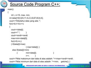 Source Code Program C++: 
main() 
{ 
int i, n=10, max, min; 
int data[10]={23,11,5,2,3,9,67,83,8,4}; 
cout<<"Diketahui data yang ada :"; 
for(i=0;i<10;i++) 
{ 
cout<<data[i]; 
cout<<" "; } 
cout<<endl<<endl; 
max=min=data[0]; 
for(i=0;i<n;) 
{ if(data[i]>max) 
{ max=data[i]; } 
else if(data[i]<min) 
{ min=data[i]; } 
i++; } 
cout<<"Nilai maksimum dari data di atas adalah: "<<max<<endl<<endl; 
cout<<"Nilai minimum dari data di atas adalah: "<<min; getche(); } 
 