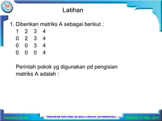 Latihan 
1. Diberikan matriks A sebagai berikut : 
1 2 3 4 
0 2 3 4 
0 0 3 4 
0 0 0 4 
Perintah pokok yg digunakan pd pengisian 
matriks A adalah : 
 