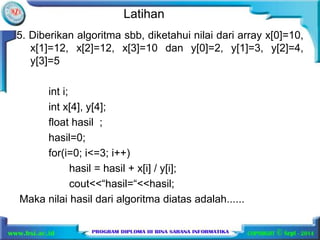 Latihan 
5. Diberikan algoritma sbb, diketahui nilai dari array x[0]=10, 
x[1]=12, x[2]=12, x[3]=10 dan y[0]=2, y[1]=3, y[2]=4, 
y[3]=5 
int i; 
int x[4], y[4]; 
float hasil ; 
hasil=0; 
for(i=0; i<=3; i++) 
hasil = hasil + x[i] / y[i]; 
cout<<“hasil=“<<hasil; 
Maka nilai hasil dari algoritma diatas adalah...... 
 