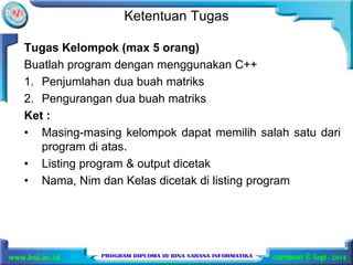 Ketentuan Tugas 
Tugas Kelompok (max 5 orang) 
Buatlah program dengan menggunakan C++ 
1. Penjumlahan dua buah matriks 
2. Pengurangan dua buah matriks 
Ket : 
• Masing-masing kelompok dapat memilih salah satu dari 
program di atas. 
• Listing program & output dicetak 
• Nama, Nim dan Kelas dicetak di listing program 
