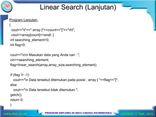 Linear Search (Lanjutan) 
Program Lanjutan: 
{ 
cout<<"t"<<" array ["<<count<<"]"<<"tt"; 
cout<<array[count]<<endl; } 
int searching_element=0; 
int flag=0; 
cout<<"nn Masukan data yang Anda cari : "; 
cin>>searching_element; 
flag=linear_search(array,array_size,searching_element); 
if (flag != -1) 
cout<<"n Data tersebut ditemukan pada posisi : array [ "<<flag<<"]"; 
else 
cout<<"n Data tersebut tidak ditemukan "; 
getch(); 
return 0; 
} 
 