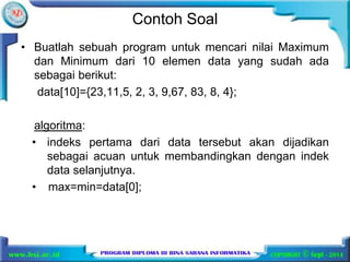 Contoh Soal 
• Buatlah sebuah program untuk mencari nilai Maximum 
dan Minimum dari 10 elemen data yang sudah ada 
sebagai berikut: 
data[10]={23,11,5, 2, 3, 9,67, 83, 8, 4}; 
algoritma: 
• indeks pertama dari data tersebut akan dijadikan 
sebagai acuan untuk membandingkan dengan indek 
data selanjutnya. 
• max=min=data[0]; 
 