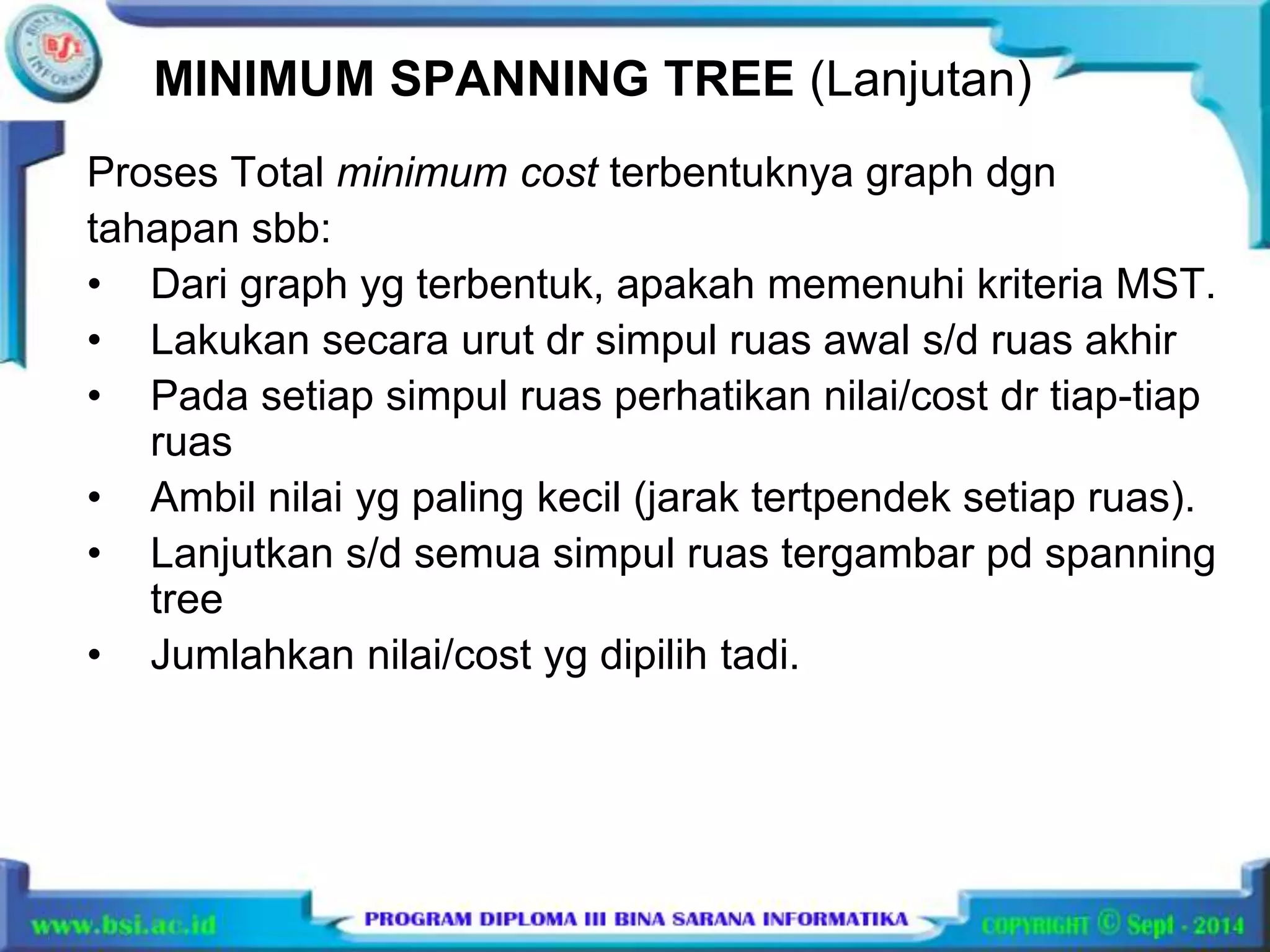 MINIMUM SPANNING TREE (Lanjutan) 
Proses Total minimum cost terbentuknya graph dgn 
tahapan sbb: 
• Dari graph yg terbentuk, apakah memenuhi kriteria MST. 
• Lakukan secara urut dr simpul ruas awal s/d ruas akhir 
• Pada setiap simpul ruas perhatikan nilai/cost dr tiap-tiap 
ruas 
• Ambil nilai yg paling kecil (jarak tertpendek setiap ruas). 
• Lanjutkan s/d semua simpul ruas tergambar pd spanning 
tree 
• Jumlahkan nilai/cost yg dipilih tadi. 
 