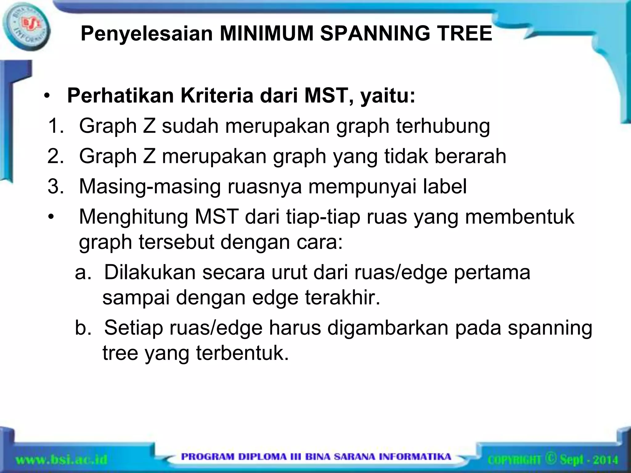 Penyelesaian MINIMUM SPANNING TREE 
• Perhatikan Kriteria dari MST, yaitu: 
1. Graph Z sudah merupakan graph terhubung 
2. Graph Z merupakan graph yang tidak berarah 
3. Masing-masing ruasnya mempunyai label 
• Menghitung MST dari tiap-tiap ruas yang membentuk 
graph tersebut dengan cara: 
a. Dilakukan secara urut dari ruas/edge pertama 
sampai dengan edge terakhir. 
b. Setiap ruas/edge harus digambarkan pada spanning 
tree yang terbentuk. 
 