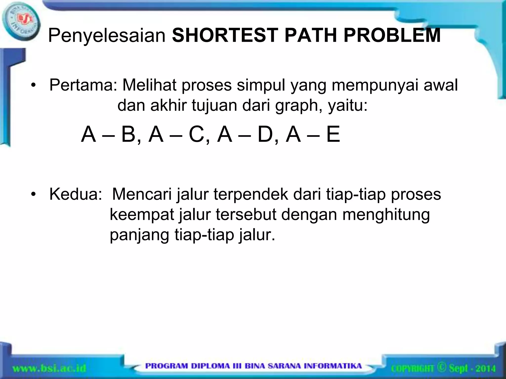 Penyelesaian SHORTEST PATH PROBLEM 
• Pertama: Melihat proses simpul yang mempunyai awal 
dan akhir tujuan dari graph, yaitu: 
A – B, A – C, A – D, A – E 
• Kedua: Mencari jalur terpendek dari tiap-tiap proses 
keempat jalur tersebut dengan menghitung 
panjang tiap-tiap jalur. 
 
