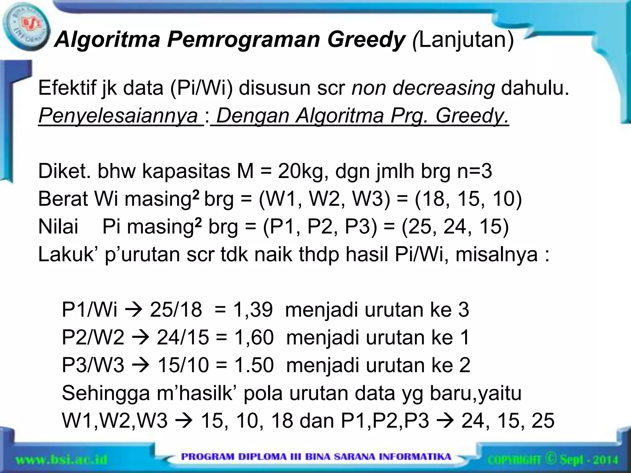 Algoritma Pemrograman Greedy (Lanjutan) 
Efektif jk data (Pi/Wi) disusun scr non decreasing dahulu. 
Penyelesaiannya : Dengan Algoritma Prg. Greedy. 
Diket. bhw kapasitas M = 20kg, dgn jmlh brg n=3 
Berat Wi masing2 brg = (W1, W2, W3) = (18, 15, 10) 
Nilai Pi masing2 brg = (P1, P2, P3) = (25, 24, 15) 
Lakuk’ p’urutan scr tdk naik thdp hasil Pi/Wi, misalnya : 
P1/Wi  25/18 = 1,39 menjadi urutan ke 3 
P2/W2  24/15 = 1,60 menjadi urutan ke 1 
P3/W3  15/10 = 1.50 menjadi urutan ke 2 
Sehingga m’hasilk’ pola urutan data yg baru,yaitu 
W1,W2,W3  15, 10, 18 dan P1,P2,P3  24, 15, 25 
 