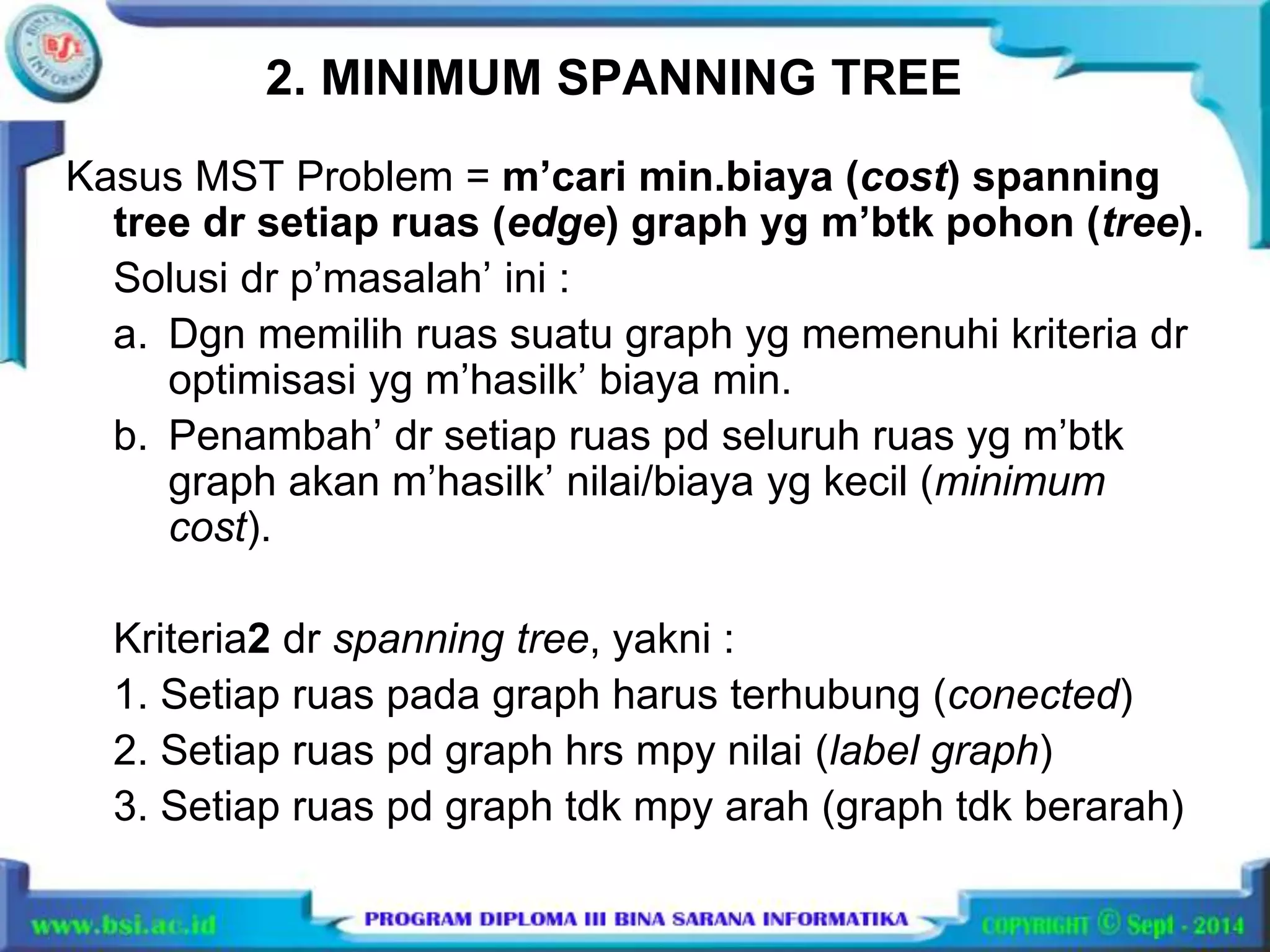 2. MINIMUM SPANNING TREE 
Kasus MST Problem = m’cari min.biaya (cost) spanning 
tree dr setiap ruas (edge) graph yg m’btk pohon (tree). 
Solusi dr p’masalah’ ini : 
a. Dgn memilih ruas suatu graph yg memenuhi kriteria dr 
optimisasi yg m’hasilk’ biaya min. 
b. Penambah’ dr setiap ruas pd seluruh ruas yg m’btk 
graph akan m’hasilk’ nilai/biaya yg kecil (minimum 
cost). 
Kriteria2 dr spanning tree, yakni : 
1. Setiap ruas pada graph harus terhubung (conected) 
2. Setiap ruas pd graph hrs mpy nilai (label graph) 
3. Setiap ruas pd graph tdk mpy arah (graph tdk berarah) 
 