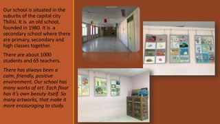 Our school is situated in the
suburbs of the capital city
Tbilisi. It is an old school,
founded in 1980. It is a
secondary school where there
are primary, secondary and
high classes together.
There are about 1000
students and 65 teachers.
There has always been a
calm, friendly, positive
environment. Our school has
many works of art. Each floor
has it’s own beauty itself. So
many artworks, that make it
more encouraging to study.
 