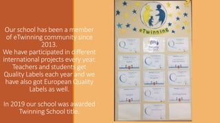 Our school has been a member
of eTwinning community since
2013.
We have participated in different
international projects every year.
Teachers and students get
Quality Labels each year and we
have also got European Quality
Labels as well.
In 2019 our school was awarded
Twinning School title.
 