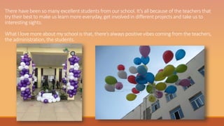 There have been so many excellent students from our school. It’s all because of the teachers that
try their best to make us learn more everyday, get involved in different projects and take us to
interesting sights.
What I love more about my school is that, there’s always positive vibes coming from the teachers,
the administration, the students.
 