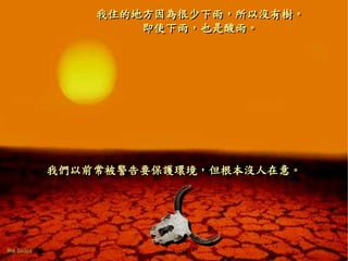 我住的地方因為很少下雨，所以沒有樹。
即使下雨，也是酸雨。
我們以前常被警告要保護環境，但根本沒人在意。
 