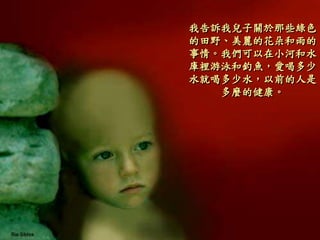 我告訴我兒子關於那些綠色
的田野、美麗的花朵和雨的
事情。我們可以在小河和水
庫裡游泳和釣魚，愛喝多少
水就喝多少水，以前的人是
多麼的健康。
 
