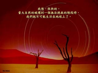 我想，很快的，
當大自然的破壞到一個無法挽救的階段時，
我們就不可能生活在地球上了。
 