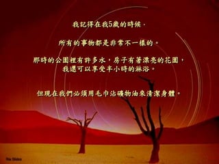 我記得在我5歲的時候，
那時的公園裡有許多水，房子有著漂亮的花園，
我還可以享受半小時的淋浴。
所有的事物都是非常不一樣的。
但現在我們必須用毛巾沾礦物油來清潔身體。
 