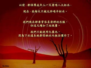 以前，都倡導成年人一天要喝八大杯水。
現在，我每天只被允許喝半杯水。
我們現在都要穿容易清理的衣服，
但這又增加了垃圾量。
我們只能使用化糞池，
因為下水道系統都因缺水而無法運作了。
 