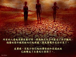 所有的人看起來都有點可怕：因為缺乏水分而產生了許多皺紋，
過量的紫外線照射而引起疼痛，臭氧層幾乎完全不見了。
皮膚癌、空氣汙染引起的傳染病和尿道疾病
已經變成了主要死亡原因了。.
 