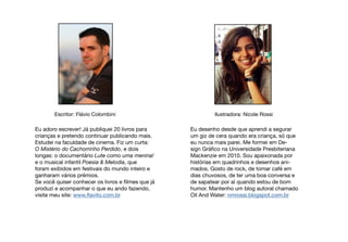 Escritor: Flávio Colombini Ilustradora: Nicole Rossi
Eu adoro escrever! Já publiquei 20 livros para
crianças e pretendo continuar publicando mais.
Estudei na faculdade de cinema. Fiz um curta:
O Mistério do Cachorrinho Perdido, e dois
longas: o documentário Lute como uma menina!
e o musical infantil Poesia & Melodia, que
foram exibidos em festivais do mundo inteiro e
ganharam vários prêmios.
Se você quiser conhecer os livros e filmes que já
produzi e acompanhar o que eu ando fazendo,
visite meu site: www.flavito.com.br
Eu desenho desde que aprendi a segurar
um giz de cera quando era criança, só que
eu nunca mais parei. Me formei em De-
sign Gráfico na Universidade Presbiteriana
Mackenzie em 2010. Sou apaixonada por
histórias em quadrinhos e desenhos ani-
mados. Gosto de rock, de tomar café em
dias chuvosos, de ter uma boa conversa e
de sapatear por aí quando estou de bom
humor. Mantenho um blog autoral chamado
Oil And Water: nmrossi.blogspot.com.br
 