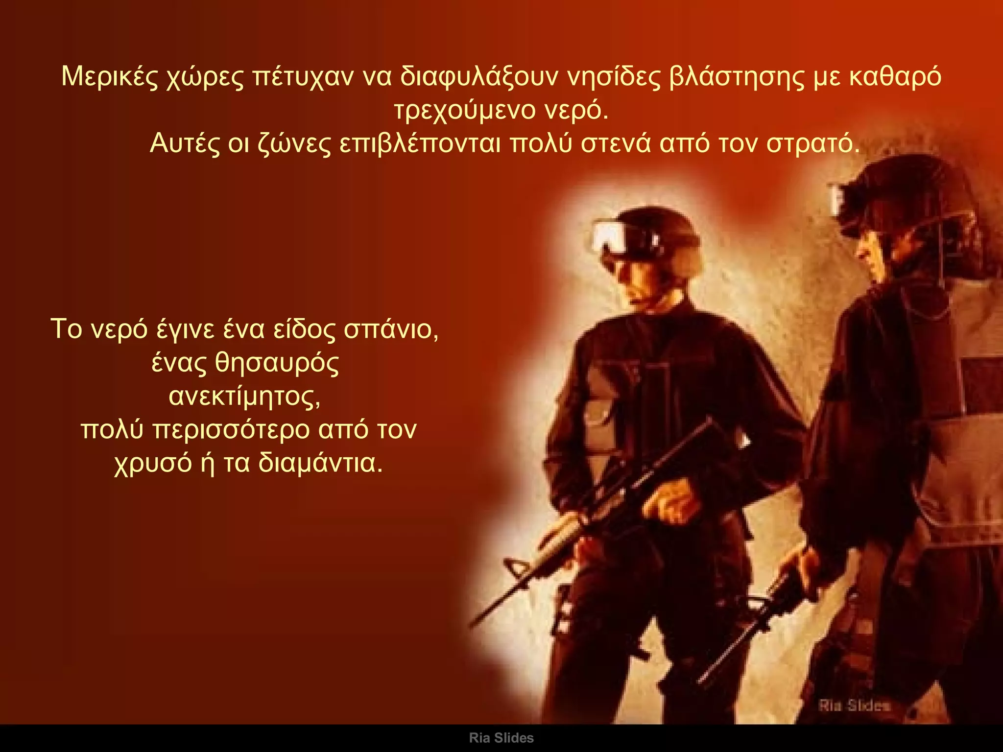 Μερικές χώρες πέτυχαν να διαφυλάξουν νησίδες βλάστησης με καθαρό τρεχούμενο νερό. Αυτές οι ζώνες επιβλέπονται πολύ στενά από τον στρατό. Το νερό έγινε ένα είδος σπάνιο,  ένας θησαυρός  ανεκτίμητος,  πολύ περισσότερο από τον χρυσό ή τα διαμάντια. 